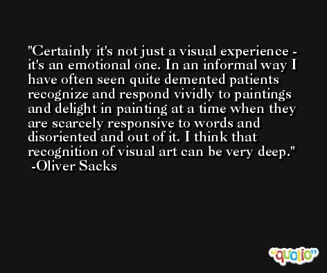 Certainly it's not just a visual experience - it's an emotional one. In an informal way I have often seen quite demented patients recognize and respond vividly to paintings and delight in painting at a time when they are scarcely responsive to words and disoriented and out of it. I think that recognition of visual art can be very deep. -Oliver Sacks