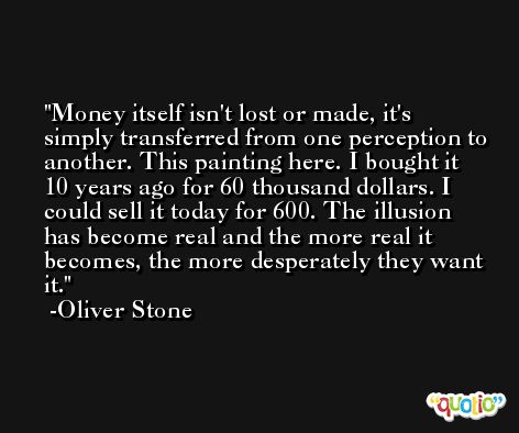 Money itself isn't lost or made, it's simply transferred from one perception to another. This painting here. I bought it 10 years ago for 60 thousand dollars. I could sell it today for 600. The illusion has become real and the more real it becomes, the more desperately they want it. -Oliver Stone