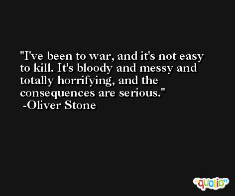 I've been to war, and it's not easy to kill. It's bloody and messy and totally horrifying, and the consequences are serious. -Oliver Stone