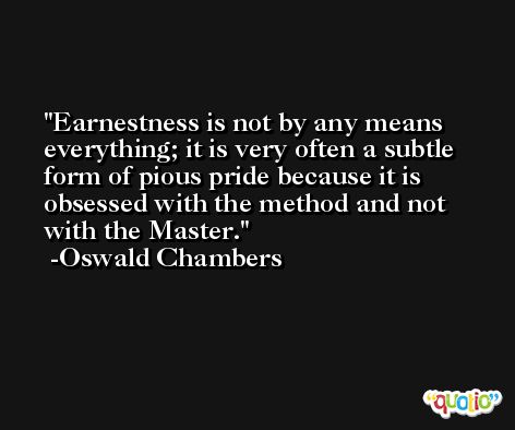Earnestness is not by any means everything; it is very often a subtle form of pious pride because it is obsessed with the method and not with the Master. -Oswald Chambers