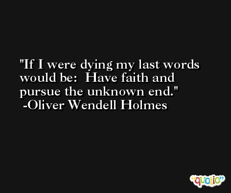 If I were dying my last words would be:  Have faith and pursue the unknown end. -Oliver Wendell Holmes