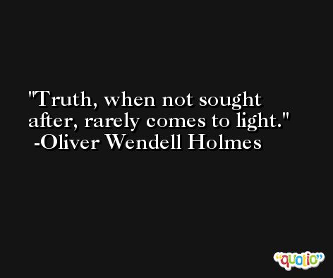 Truth, when not sought after, rarely comes to light. -Oliver Wendell Holmes