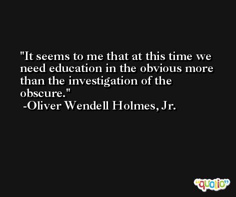 It seems to me that at this time we need education in the obvious more than the investigation of the obscure. -Oliver Wendell Holmes, Jr.