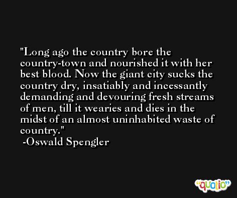 Long ago the country bore the country-town and nourished it with her best blood. Now the giant city sucks the country dry, insatiably and incessantly demanding and devouring fresh streams of men, till it wearies and dies in the midst of an almost uninhabited waste of country. -Oswald Spengler