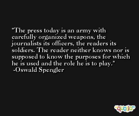 The press today is an army with carefully organized weapons, the journalists its officers, the readers its soldiers. The reader neither knows nor is supposed to know the purposes for which he is used and the role he is to play. -Oswald Spengler