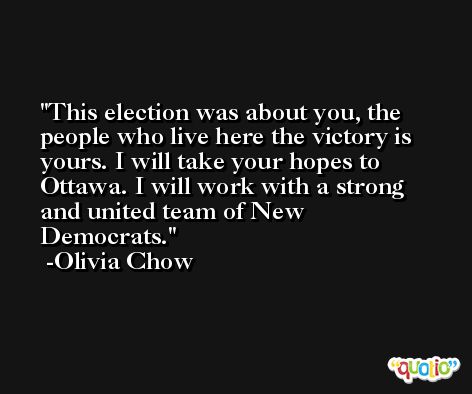 This election was about you, the people who live here the victory is yours. I will take your hopes to Ottawa. I will work with a strong and united team of New Democrats. -Olivia Chow