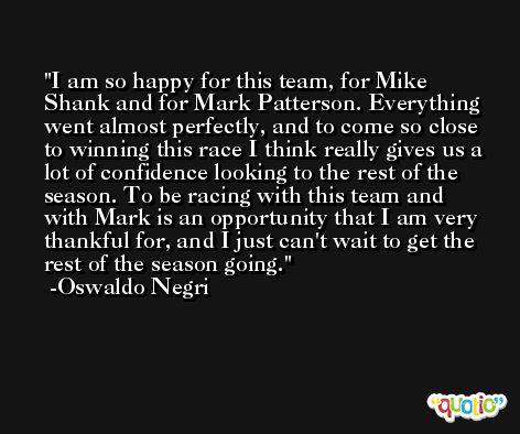 I am so happy for this team, for Mike Shank and for Mark Patterson. Everything went almost perfectly, and to come so close to winning this race I think really gives us a lot of confidence looking to the rest of the season. To be racing with this team and with Mark is an opportunity that I am very thankful for, and I just can't wait to get the rest of the season going. -Oswaldo Negri