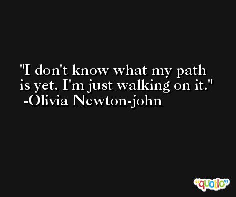 I don't know what my path is yet. I'm just walking on it. -Olivia Newton-john