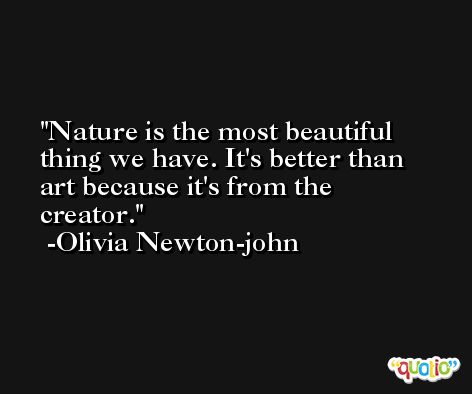 Nature is the most beautiful thing we have. It's better than art because it's from the creator. -Olivia Newton-john
