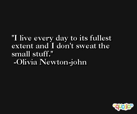 I live every day to its fullest extent and I don't sweat the small stuff. -Olivia Newton-john