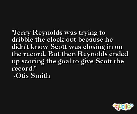 Jerry Reynolds was trying to dribble the clock out because he didn't know Scott was closing in on the record. But then Reynolds ended up scoring the goal to give Scott the record. -Otis Smith