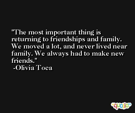 The most important thing is returning to friendships and family. We moved a lot, and never lived near family. We always had to make new friends. -Olivia Toca