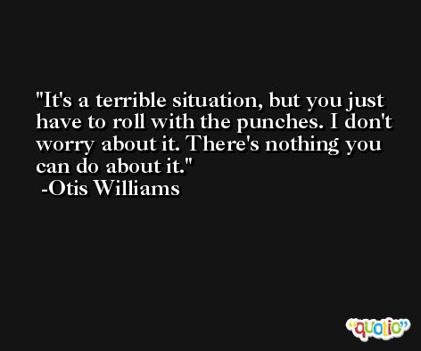 It's a terrible situation, but you just have to roll with the punches. I don't worry about it. There's nothing you can do about it. -Otis Williams