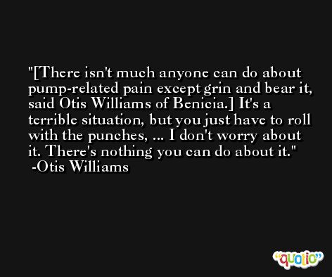 [There isn't much anyone can do about pump-related pain except grin and bear it, said Otis Williams of Benicia.] It's a terrible situation, but you just have to roll with the punches, ... I don't worry about it. There's nothing you can do about it. -Otis Williams