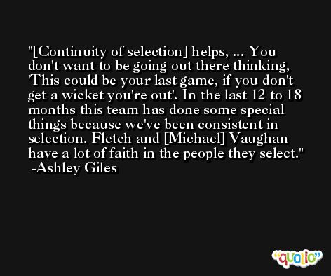 [Continuity of selection] helps, ... You don't want to be going out there thinking, 'This could be your last game, if you don't get a wicket you're out'. In the last 12 to 18 months this team has done some special things because we've been consistent in selection. Fletch and [Michael] Vaughan have a lot of faith in the people they select. -Ashley Giles