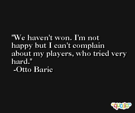 We haven't won. I'm not happy but I can't complain about my players, who tried very hard. -Otto Baric