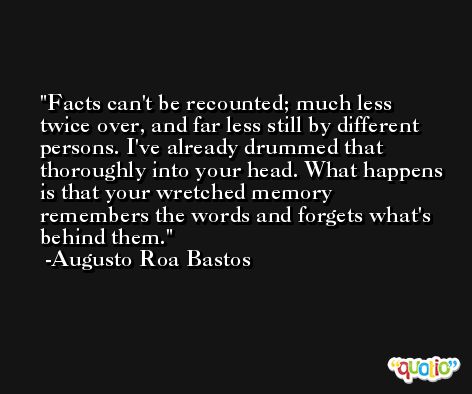 Facts can't be recounted; much less twice over, and far less still by different persons. I've already drummed that thoroughly into your head. What happens is that your wretched memory remembers the words and forgets what's behind them. -Augusto Roa Bastos