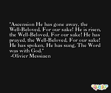 Ascension He has gone away, the Well-Beloved, For our sake! He is risen, the Well-Beloved, For our sake! He has prayed, the Well-Beloved, For our sake! He has spoken, He has sung, The Word was with God. -Olivier Messiaen
