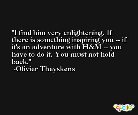 I find him very enlightening. If there is something inspiring you -- if it's an adventure with H&M -- you have to do it. You must not hold back. -Olivier Theyskens
