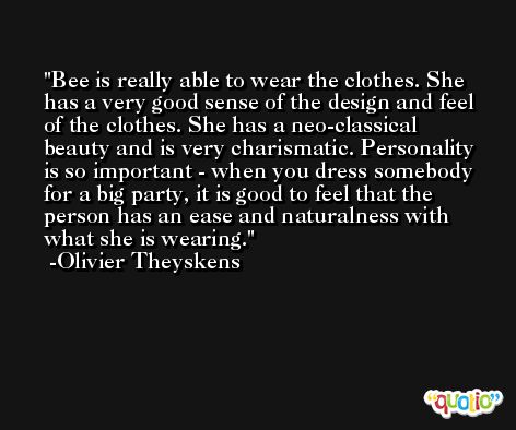 Bee is really able to wear the clothes. She has a very good sense of the design and feel of the clothes. She has a neo-classical beauty and is very charismatic. Personality is so important - when you dress somebody for a big party, it is good to feel that the person has an ease and naturalness with what she is wearing. -Olivier Theyskens