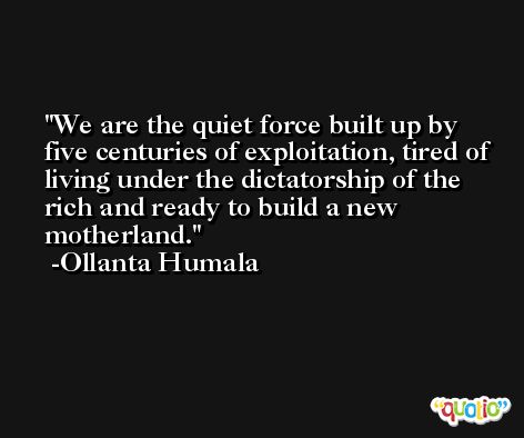 We are the quiet force built up by five centuries of exploitation, tired of living under the dictatorship of the rich and ready to build a new motherland. -Ollanta Humala