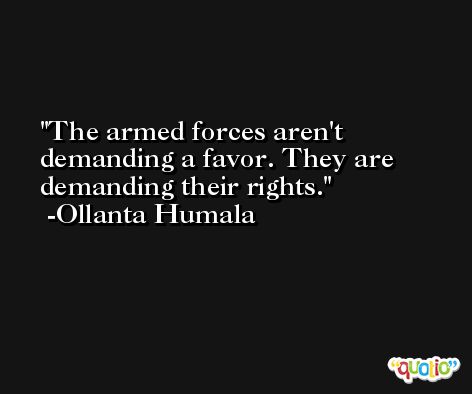 The armed forces aren't demanding a favor. They are demanding their rights. -Ollanta Humala