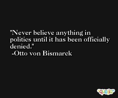 Never believe anything in politics until it has been officially denied. -Otto von Bismarck