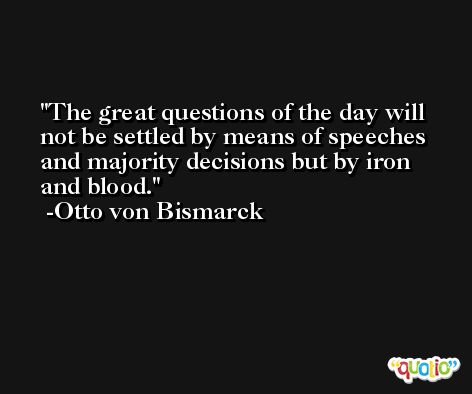 The great questions of the day will not be settled by means of speeches and majority decisions but by iron and blood. -Otto von Bismarck