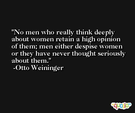 No men who really think deeply about women retain a high opinion of them; men either despise women or they have never thought seriously about them. -Otto Weininger