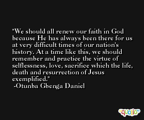 We should all renew our faith in God because He has always been there for us at very difficult times of our nation's history. At a time like this, we should remember and practice the virtue of selflessness, love, sacrifice which the life, death and resurrection of Jesus exemplified. -Otunba Gbenga Daniel