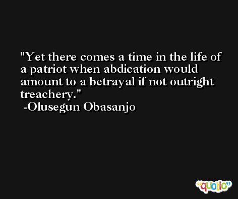 Yet there comes a time in the life of a patriot when abdication would amount to a betrayal if not outright treachery. -Olusegun Obasanjo
