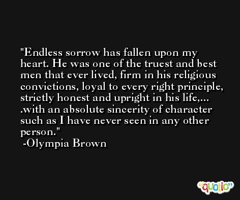 Endless sorrow has fallen upon my heart. He was one of the truest and best men that ever lived, firm in his religious convictions, loyal to every right principle, strictly honest and upright in his life,... .with an absolute sincerity of character such as I have never seen in any other person. -Olympia Brown