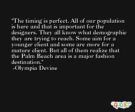 The timing is perfect. All of our population is here and that is important for the designers. They all know what demographic they are trying to reach. Some aim for a younger client and some are more for a mature client. But all of them realize that the Palm Beach area is a major fashion destination. -Olympia Devine