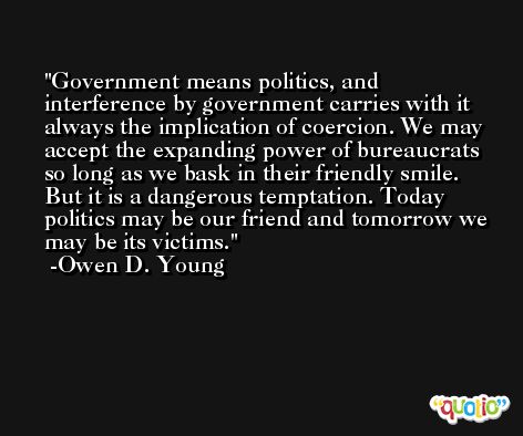 Government means politics, and interference by government carries with it always the implication of coercion. We may accept the expanding power of bureaucrats so long as we bask in their friendly smile. But it is a dangerous temptation. Today politics may be our friend and tomorrow we may be its victims. -Owen D. Young