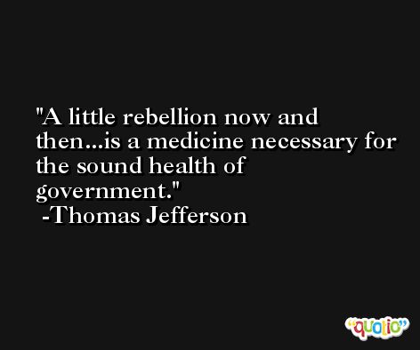 A little rebellion now and then...is a medicine necessary for the sound health of government. -Thomas Jefferson