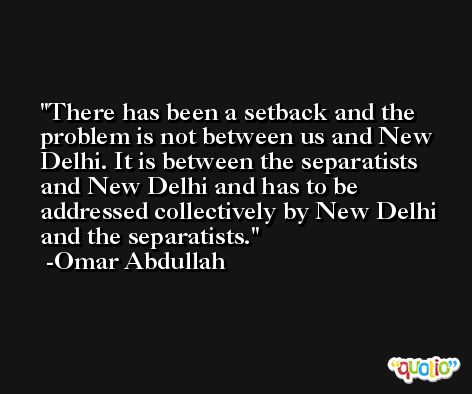 There has been a setback and the problem is not between us and New Delhi. It is between the separatists and New Delhi and has to be addressed collectively by New Delhi and the separatists. -Omar Abdullah