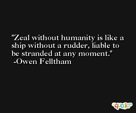 Zeal without humanity is like a ship without a rudder, liable to be stranded at any moment. -Owen Felltham