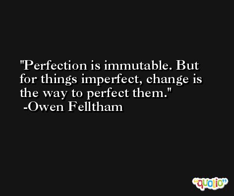Perfection is immutable. But for things imperfect, change is the way to perfect them. -Owen Felltham