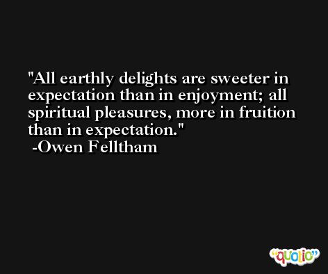 All earthly delights are sweeter in expectation than in enjoyment; all spiritual pleasures, more in fruition than in expectation. -Owen Felltham