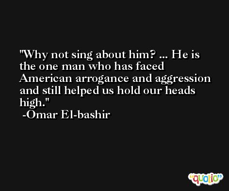 Why not sing about him? ... He is the one man who has faced American arrogance and aggression and still helped us hold our heads high. -Omar El-bashir