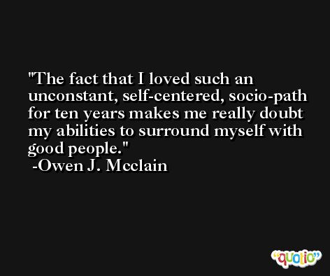 The fact that I loved such an unconstant, self-centered, socio-path for ten years makes me really doubt my abilities to surround myself with good people. -Owen J. Mcclain