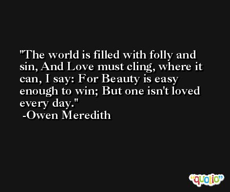 The world is filled with folly and sin, And Love must cling, where it can, I say: For Beauty is easy enough to win; But one isn't loved every day. -Owen Meredith