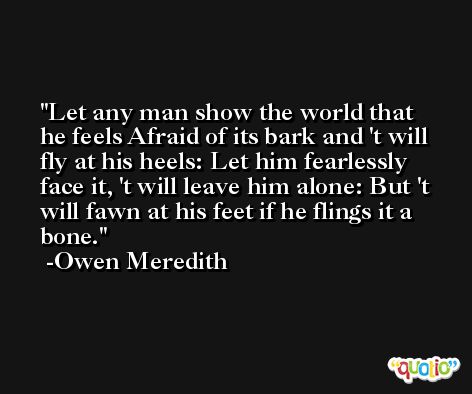 Let any man show the world that he feels Afraid of its bark and 't will fly at his heels: Let him fearlessly face it, 't will leave him alone: But 't will fawn at his feet if he flings it a bone. -Owen Meredith
