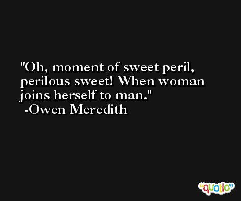 Oh, moment of sweet peril, perilous sweet! When woman joins herself to man. -Owen Meredith