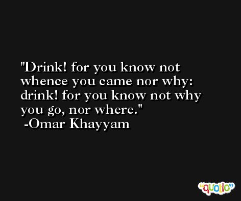 Drink! for you know not whence you came nor why: drink! for you know not why you go, nor where. -Omar Khayyam