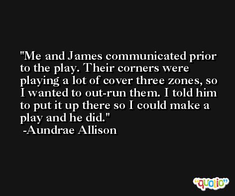 Me and James communicated prior to the play. Their corners were playing a lot of cover three zones, so I wanted to out-run them. I told him to put it up there so I could make a play and he did. -Aundrae Allison
