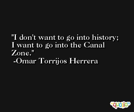 I don't want to go into history; I want to go into the Canal Zone. -Omar Torrijos Herrera