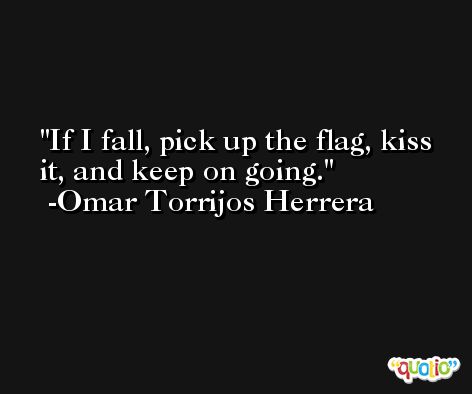 If I fall, pick up the flag, kiss it, and keep on going. -Omar Torrijos Herrera