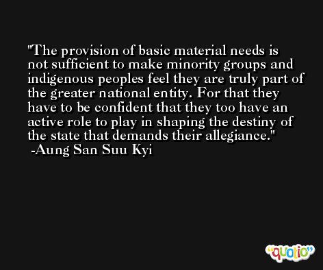 The provision of basic material needs is not sufficient to make minority groups and indigenous peoples feel they are truly part of the greater national entity. For that they have to be confident that they too have an active role to play in shaping the destiny of the state that demands their allegiance. -Aung San Suu Kyi