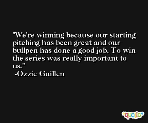 We're winning because our starting pitching has been great and our bullpen has done a good job. To win the series was really important to us. -Ozzie Guillen